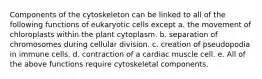 Components of the cytoskeleton can be linked to all of the following functions of eukaryotic cells except a. the movement of chloroplasts within the plant cytoplasm. b. separation of chromosomes during cellular division. c. creation of pseudopodia in immune cells. d. contraction of a cardiac muscle cell. e. All of the above functions require cytoskeletal components.