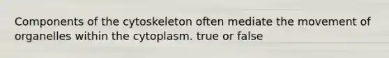 Components of the cytoskeleton often mediate the movement of organelles within the cytoplasm. true or false