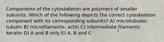 Components of the cytoskeleton are polymers of smaller subunits. Which of the following depicts the correct cytoskeleton component with its corresponding subunits? A) microtubules: tubulin B) microfilaments: actin C) intermediate filaments: keratin D) A and B only E) A, B and C