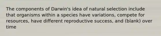 The components of Darwin's idea of natural selection include that organisms within a species have variations, compete for resources, have different reproductive success, and (blank) over time