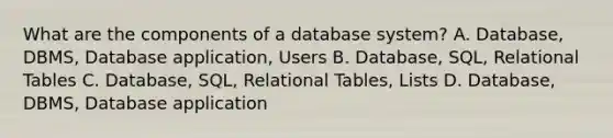 What are the components of a database system? A. Database, DBMS, Database application, Users B. Database, SQL, Relational Tables C. Database, SQL, Relational Tables, Lists D. Database, DBMS, Database application