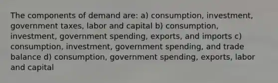 The components of demand are: a) consumption, investment, government taxes, labor and capital b) consumption, investment, government spending, exports, and imports c) consumption, investment, government spending, and trade balance d) consumption, government spending, exports, labor and capital