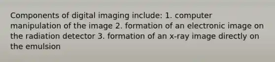 Components of digital imaging include: 1. computer manipulation of the image 2. formation of an electronic image on the radiation detector 3. formation of an x-ray image directly on the emulsion