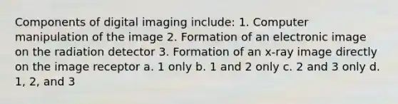 Components of digital imaging include: 1. Computer manipulation of the image 2. Formation of an electronic image on the radiation detector 3. Formation of an x-ray image directly on the image receptor a. 1 only b. 1 and 2 only c. 2 and 3 only d. 1, 2, and 3