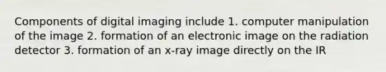 Components of digital imaging include 1. computer manipulation of the image 2. formation of an electronic image on the radiation detector 3. formation of an x-ray image directly on the IR