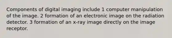 Components of digital imaging include 1 computer manipulation of the image. 2 formation of an electronic image on the radiation detector. 3 formation of an x-ray image directly on the image receptor.