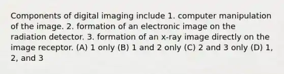 Components of digital imaging include 1. computer manipulation of the image. 2. formation of an electronic image on the radiation detector. 3. formation of an x-ray image directly on the image receptor. (A) 1 only (B) 1 and 2 only (C) 2 and 3 only (D) 1, 2, and 3