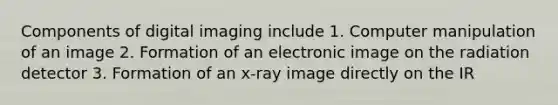 Components of digital imaging include 1. Computer manipulation of an image 2. Formation of an electronic image on the radiation detector 3. Formation of an x-ray image directly on the IR