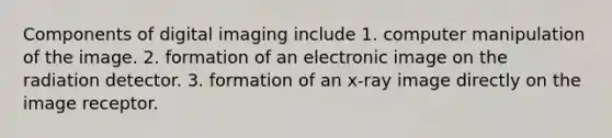 Components of digital imaging include 1. computer manipulation of the image. 2. formation of an electronic image on the radiation detector. 3. formation of an x-ray image directly on the image receptor.