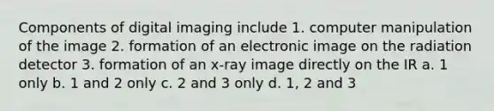 Components of digital imaging include 1. computer manipulation of the image 2. formation of an electronic image on the radiation detector 3. formation of an x-ray image directly on the IR a. 1 only b. 1 and 2 only c. 2 and 3 only d. 1, 2 and 3