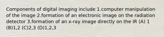 Components of digital imaging include 1.computer manipulation of the image 2.formation of an electronic image on the radiation detector 3.formation of an x-ray image directly on the IR (A) 1 (B)1,2 (C)2,3 (D)1,2,3