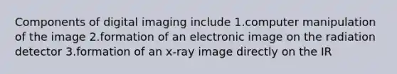 Components of digital imaging include 1.computer manipulation of the image 2.formation of an electronic image on the radiation detector 3.formation of an x-ray image directly on the IR