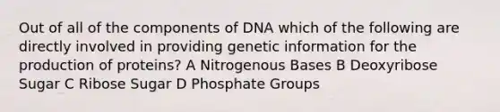 Out of all of the components of DNA which of the following are directly involved in providing genetic information for the production of proteins? A Nitrogenous Bases B Deoxyribose Sugar C Ribose Sugar D Phosphate Groups