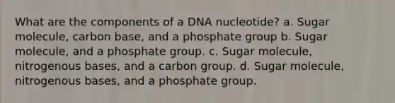 What are the components of a DNA nucleotide? a. Sugar molecule, carbon base, and a phosphate group b. Sugar molecule, and a phosphate group. c. Sugar molecule, nitrogenous bases, and a carbon group. d. Sugar molecule, nitrogenous bases, and a phosphate group.