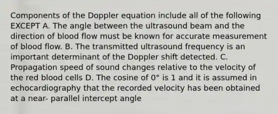 Components of the Doppler equation include all of the following EXCEPT A. The angle between the ultrasound beam and the direction of blood flow must be known for accurate measurement of blood flow. B. The transmitted ultrasound frequency is an important determinant of the Doppler shift detected. C. Propagation speed of sound changes relative to the velocity of the red blood cells D. The cosine of 0° is 1 and it is assumed in echocardiography that the recorded velocity has been obtained at a near- parallel intercept angle