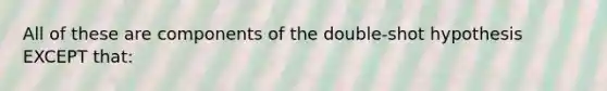 All of these are components of the double-shot hypothesis EXCEPT that: