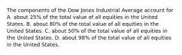 The components of the Dow Jones Industrial Average account for A. about 25% of the total value of all equities in the United States. B. about 80% of the total value of all equities in the United States. C. about 50% of the total value of all equities in the United States. D. about 98% of the total value of all equities in the United States.