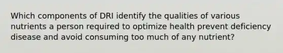 Which components of DRI identify the qualities of various nutrients a person required to optimize health prevent deficiency disease and avoid consuming too much of any nutrient?
