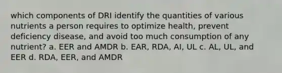 which components of DRI identify the quantities of various nutrients a person requires to optimize health, prevent deficiency disease, and avoid too much consumption of any nutrient? a. EER and AMDR b. EAR, RDA, AI, UL c. AL, UL, and EER d. RDA, EER, and AMDR