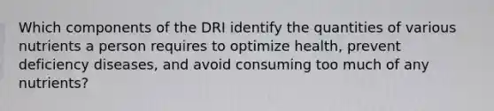 Which components of the DRI identify the quantities of various nutrients a person requires to optimize health, prevent deficiency diseases, and avoid consuming too much of any nutrients?