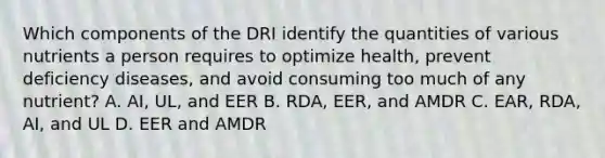 Which components of the DRI identify the quantities of various nutrients a person requires to optimize health, prevent deficiency diseases, and avoid consuming too much of any nutrient? A. AI, UL, and EER B. RDA, EER, and AMDR C. EAR, RDA, AI, and UL D. EER and AMDR