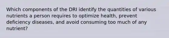 Which components of the DRI identify the quantities of various nutrients a person requires to optimize health, prevent deficiency diseases, and avoid consuming too much of any nutrient?