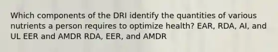 Which components of the DRI identify the quantities of various nutrients a person requires to optimize health? EAR, RDA, AI, and UL EER and AMDR RDA, EER, and AMDR