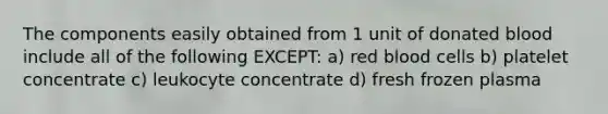 The components easily obtained from 1 unit of donated blood include all of the following EXCEPT: a) red blood cells b) platelet concentrate c) leukocyte concentrate d) fresh frozen plasma