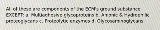 All of these are components of the ECM's ground substance EXCEPT: a. Multiadhesive glycoproteins b. Anionic & Hydrophilic proteoglycans c. Proteolytic enzymes d. Glycosaminoglycans