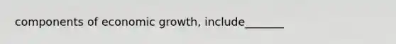 components of economic growth, include_______