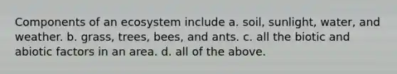 Components of an ecosystem include a. soil, sunlight, water, and weather. b. grass, trees, bees, and ants. c. all the biotic and abiotic factors in an area. d. all of the above.