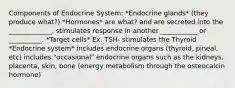 Components of Endocrine System: *Endocrine glands* (they produce what?) *Hormones* are what? and are secreted into the _____________, stimulates response in another ___________ or __________. *Target cells* Ex. TSH- stimulates the Thyroid *Endocrine system* includes endocrine organs (thyroid, pineal, etc) includes "occasional" endocrine organs such as the kidneys, placenta, skin, bone (energy metabolism through the osteocalcin hormone)