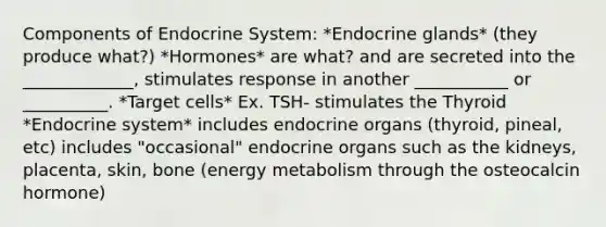 Components of Endocrine System: *Endocrine glands* (they produce what?) *Hormones* are what? and are secreted into the _____________, stimulates response in another ___________ or __________. *Target cells* Ex. TSH- stimulates the Thyroid *Endocrine system* includes endocrine organs (thyroid, pineal, etc) includes "occasional" endocrine organs such as the kidneys, placenta, skin, bone (energy metabolism through the osteocalcin hormone)