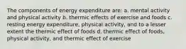 The components of energy expenditure are: a. mental activity and physical activity b. thermic effects of exercise and foods c. resting energy expenditure, physical activity, and to a lesser extent the thermic effect of foods d. thermic effect of foods, physical activity, and thermic effect of exercise