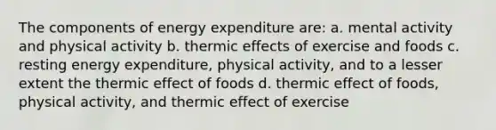 The components of energy expenditure are: a. mental activity and physical activity b. thermic effects of exercise and foods c. resting energy expenditure, physical activity, and to a lesser extent the thermic effect of foods d. thermic effect of foods, physical activity, and thermic effect of exercise