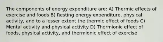 The components of energy expenditure are: A) Thermic effects of exercise and foods B) Resting energy expenditure, physical activity, and to a lesser extent the thermic effect of foods C) Mental activity and physical activity D) Thermionic effect of foods, physical activity, and thermionic effect of exercise