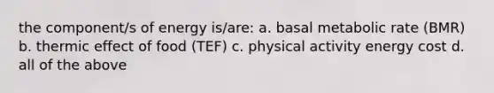 the component/s of energy is/are: a. basal metabolic rate (BMR) b. thermic effect of food (TEF) c. physical activity energy cost d. all of the above