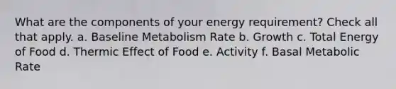 What are the components of your energy requirement? Check all that apply. a. Baseline Metabolism Rate b. Growth c. Total Energy of Food d. Thermic Effect of Food e. Activity f. Basal Metabolic Rate