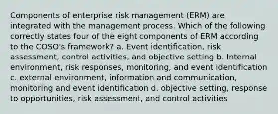 Components of enterprise risk management (ERM) are integrated with the management process. Which of the following correctly states four of the eight components of ERM according to the COSO's framework? a. Event identification, risk assessment, control activities, and objective setting b. Internal environment, risk responses, monitoring, and event identification c. external environment, information and communication, monitoring and event identification d. objective setting, response to opportunities, risk assessment, and control activities