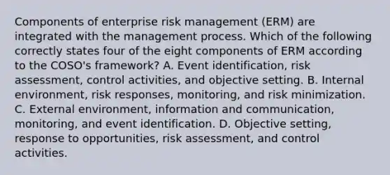 Components of enterprise risk management (ERM) are integrated with the management process. Which of the following correctly states four of the eight components of ERM according to the COSO's framework? A. Event identification, risk assessment, control activities, and objective setting. B. Internal environment, risk responses, monitoring, and risk minimization. C. External environment, information and communication, monitoring, and event identification. D. Objective setting, response to opportunities, risk assessment, and control activities.