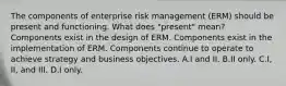 The components of enterprise risk management (ERM) should be present and functioning. What does "present" mean? Components exist in the design of ERM. Components exist in the implementation of ERM. Components continue to operate to achieve strategy and business objectives. A.I and II. B.II only. C.I, II, and III. D.I only.