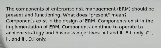 The components of enterprise risk management (ERM) should be present and functioning. What does "present" mean? Components exist in the design of ERM. Components exist in the implementation of ERM. Components continue to operate to achieve strategy and business objectives. A.I and II. B.II only. C.I, II, and III. D.I only.