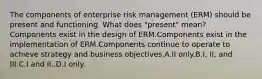 The components of enterprise risk management (ERM) should be present and functioning. What does "present" mean?Components exist in the design of ERM.Components exist in the implementation of ERM.Components continue to operate to achieve strategy and business objectives.A.II only.B.I, II, and III.C.I and II..D.I only.