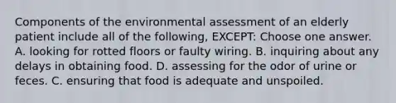 Components of the environmental assessment of an elderly patient include all of the following, EXCEPT: Choose one answer. A. looking for rotted floors or faulty wiring. B. inquiring about any delays in obtaining food. D. assessing for the odor of urine or feces. C. ensuring that food is adequate and unspoiled.