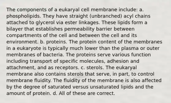 The components of a eukaryal cell membrane include: a. phospholipids. They have straight (unbranched) acyl chains attached to glycerol via ester linkages. These lipids form a bilayer that establishes permeability barrier between compartments of the cell and between the cell and its environment. b. proteins. The protein content of the membranes in a eukaryote is typically much lower than the plasma or outer membranes of bacteria. The proteins serve various function including transport of specific molecules, adhesion and attachment, and as receptors. c. sterols. The eukaryal membrane also contains sterols that serve, in part, to control membrane fluidity. The fluidity of the membrane is also affected by the degree of saturated versus unsaturated lipids and the amount of protein. d. All of these are correct.