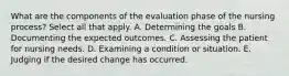 What are the components of the evaluation phase of the nursing process? Select all that apply. A. Determining the goals B. Documenting the expected outcomes. C. Assessing the patient for nursing needs. D. Examining a condition or situation. E. Judging if the desired change has occurred.