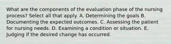 What are the components of the evaluation phase of the nursing process? Select all that apply. A. Determining the goals B. Documenting the expected outcomes. C. Assessing the patient for nursing needs. D. Examining a condition or situation. E. Judging if the desired change has occurred.