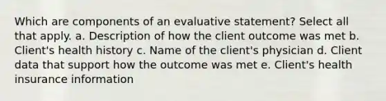 Which are components of an evaluative statement? Select all that apply. a. Description of how the client outcome was met b. Client's health history c. Name of the client's physician d. Client data that support how the outcome was met e. Client's health insurance information