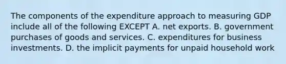 The components of the expenditure approach to measuring GDP include all of the following EXCEPT A. net exports. B. government purchases of goods and services. C. expenditures for business investments. D. the implicit payments for unpaid household work