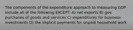 The components of the expenditure approach to measuring GDP include all of the following EXCEPT: A) net exports B) gov. purchases of goods and services C) expenditures for business investments D) the implicit payments for unpaid household work